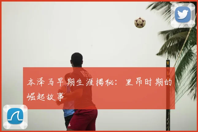 本泽马早期生涯揭秘:里昂时期的崛起故事