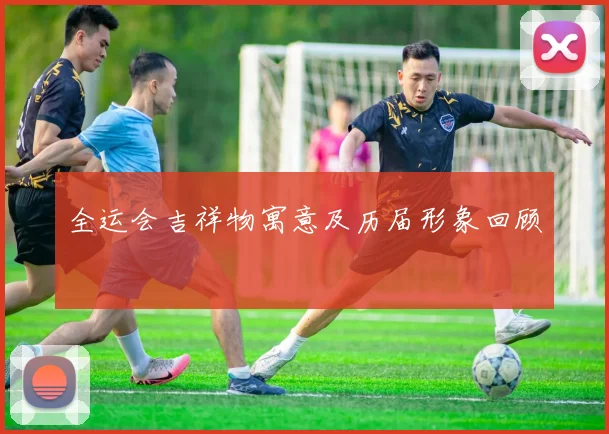 全运会吉祥物寓意及历届形象回顾