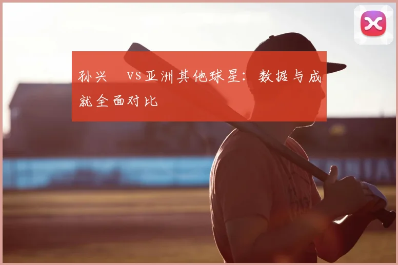 孙兴慜vs亚洲其他球星：数据与成就全面对比