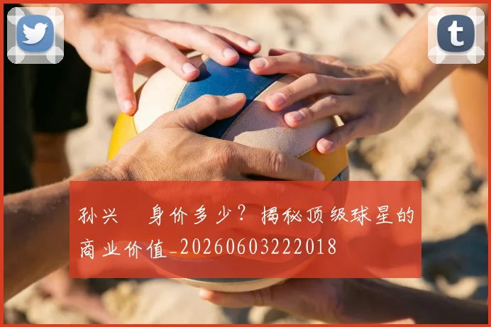 孙兴慜身价多少？揭秘顶级球星的商业价值_20260603222018