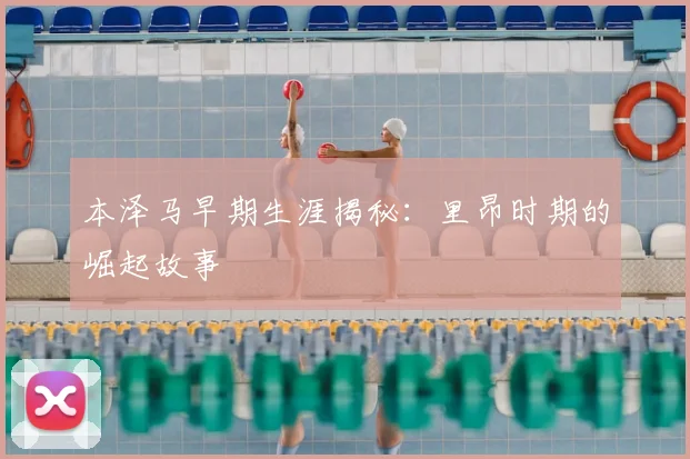本泽马早期生涯揭秘：里昂时期的崛起故事