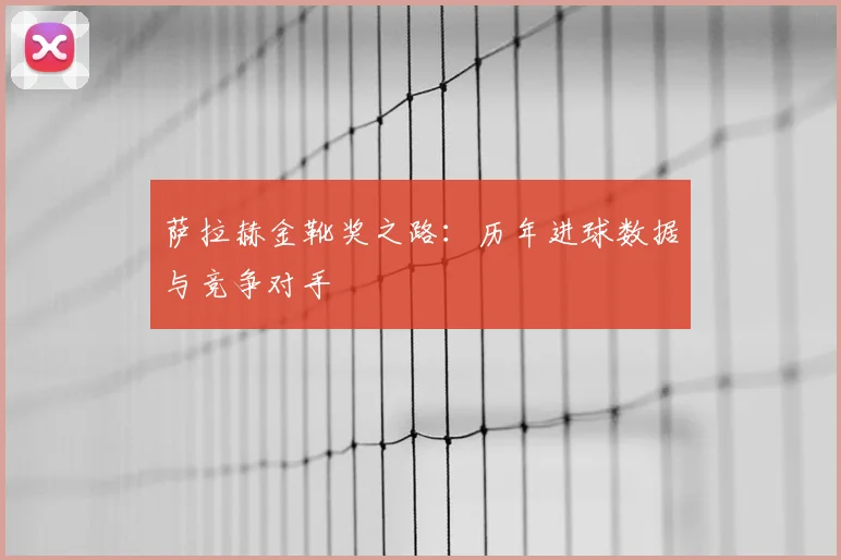 萨拉赫金靴奖之路:历年进球数据与竞争对手