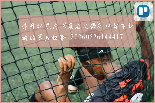 乔丹纪录片《最后之舞》中你不知道的幕后故事_20260526144417