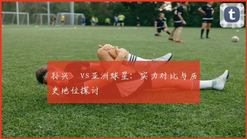 孙兴慜vs亚洲球星：实力对比与历史地位探讨