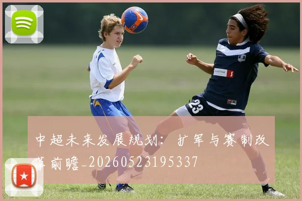 中超未来发展规划：扩军与赛制改革前瞻_20260523195337