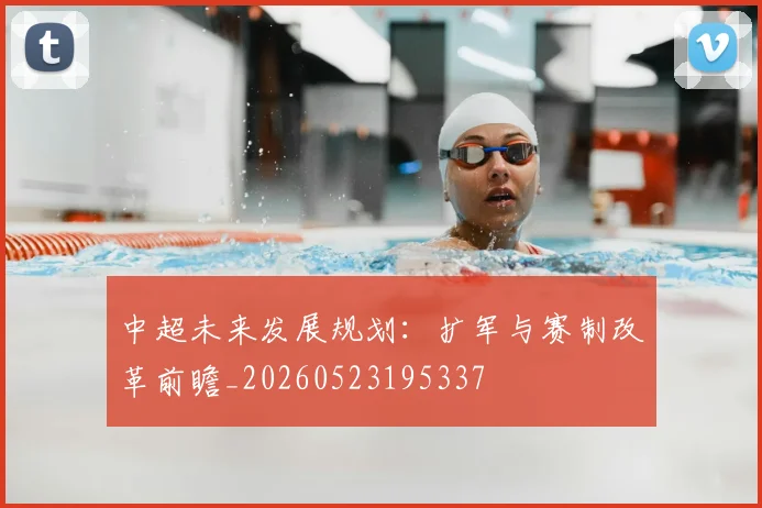 中超未来发展规划:扩军与赛制改革前瞻_20260523195337